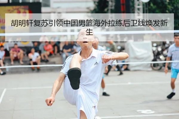 胡明轩复苏引领中国男篮海外拉练后卫线焕发新生