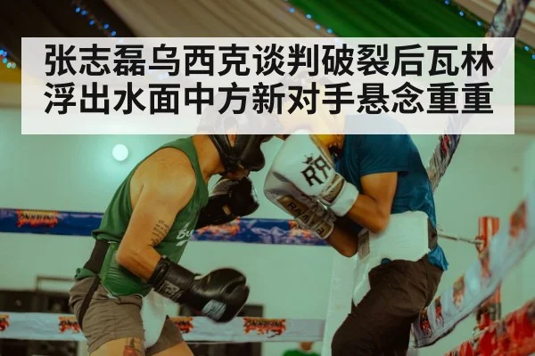 张志磊乌西克谈判破裂后瓦林浮出水面中方新对手悬念重重