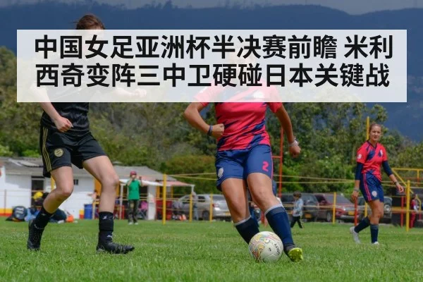 中国女足亚洲杯半决赛前瞻 米利西奇变阵三中卫硬碰日本关键战